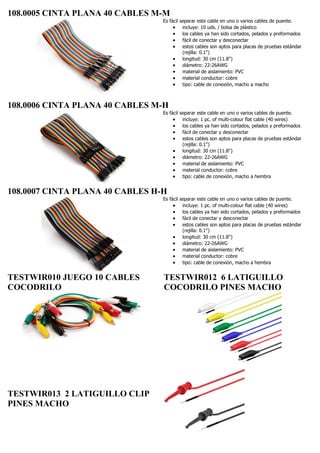 108.0005 CINTA PLANA 40 CABLES M-M
Es fácil separar este cable en uno o varios cables de puente.
 incluye: 10 uds. / bolsa de plástico
 los cables ya han sido cortados, pelados y preformados
 fácil de conectar y desconectar
 estos cables son aptos para placas de pruebas estándar
(rejilla: 0.1")
 longitud: 30 cm (11.8")
 diámetro: 22-26AWG
 material de aislamiento: PVC
 material conductor: cobre
 tipo: cable de conexión, macho a macho
108.0006 CINTA PLANA 40 CABLES M-H
Es fácil separar este cable en uno o varios cables de puente.
 incluye: 1 pc. of multi-colour flat cable (40 wires)
 los cables ya han sido cortados, pelados y preformados
 fácil de conectar y desconectar
 estos cables son aptos para placas de pruebas estándar
(rejilla: 0.1")
 longitud: 30 cm (11.8")
 diámetro: 22-26AWG
 material de aislamiento: PVC
 material conductor: cobre
 tipo: cable de conexión, macho a hembra
108.0007 CINTA PLANA 40 CABLES H-H
Es fácil separar este cable en uno o varios cables de puente.
 incluye: 1 pc. of multi-colour flat cable (40 wires)
 los cables ya han sido cortados, pelados y preformados
 fácil de conectar y desconectar
 estos cables son aptos para placas de pruebas estándar
(rejilla: 0.1")
 longitud: 30 cm (11.8")
 diámetro: 22-26AWG
 material de aislamiento: PVC
 material conductor: cobre
 tipo: cable de conexión, macho a hembra
TESTWIR010 JUEGO 10 CABLES
COCODRILO
TESTWIR013 2 LATIGUILLO CLIP
PINES MACHO
TESTWIR012 6 LATIGUILLO
COCODRILO PINES MACHO
 