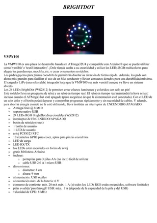 BRIGHTDOT
VMW100
La VMW100 es una placa de desarrollo basada en ATmega32U4 y compatible con Arduino® que se puede utilizar
como 'vestible' o 'textil interactivo'. ¡Dele rienda suelta a su creatividad y utilice los LEDs RGB multicolores para
alegrar tu guardarropa, mochila, etc. o crear ornamentos navideños.
Los pads/agujeros para pinzas cocodrilo le permitirán diseñar su creación de forma rápida. Además, los pads son
ahora más grandes para facilitar el uso de un hilo conductor y llevan contactos dorados para una durabilidad máxima.
El cargador LiPo (una sola celda) integrado hace que la VMW100 sea más versátil aunque ya lleve un sistema
abierto.
Los 24 LEDs BrightDot (WS2812) le permiten crear efectos luminosos y coloridos con sólo un pin!
Este módulo lleva un programa de reloj y un reloj en tiempo real. El reloj en tiempo real mantendrá la hora actual,
incluso cuando el ATMega32u4 esté apagado (pero asegúrese de que la alimentación esté conectada). Con el LED de
un solo color y el botón podrá depurar y comprobar programas rápidamente y sin necesidad de cables. Y además,
para ahorrar energía cuando no la esté utilizando, lleva también un interruptor de ENCENDIDO/APAGADO.
 Atmega32u4 @ 8 MHz
 soporte nativo USB
 24 LEDs RGB BrightDot direccionables (WS2812)
 interruptor de ENCENDIDO/APAGADO
 botón de reinicio (reset)
 1 botón de usuario
 1 LED de usuario
 reloj PCF8523 RTC
 10 contactos GPIO para coser, aptos para pinzas cocodrilos
 LED de carga
 LED RX/TX
 los LEDs están montados en forma de reloj
 gratis biblioteca Arduino
 incluye:
o portapilas para 3 pilas AA (no incl.) fácil de utilizar
o cable USB 2.0 A / micro-USB
 dimensiones:
o diámetro: 8 cm
o altura: 9 mm
 alimentación: USB o pilas
 alimentación max. de la batería: 6 V
 consumo de corriente: mín. 20 mA máx. 1 A (si todos los LEDs RGB están encendidos, software limitado)
 pilas o salida 'passthrough' USB: máx. 1 A (depende de la capacidad de la pila y del USB)
 velocidad de CPU: 8 MHz
 