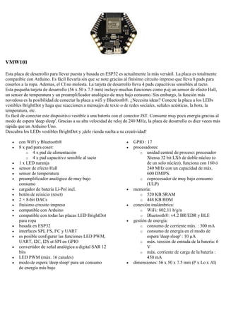VMW101
Esta placa de desarrollo para llevar puesta y basada en ESP32 es actualmente la más versátil. La placa es totalmente
compatible con Arduino. Es fácil llevarla sin que se note gracias al finísimo circuito impreso que lleva 8 pads para
coserlos a la ropa. Ademas, el CI no molesta. La tarjeta de desarrollo lleva 4 pads capacitivas sensibles al tacto.
Esta pequeña tarjeta de desarrollo (56 x 50 x 7.5 mm) incluye muchas funciones como p.ej un sensor de efecto Hall,
un sensor de temperatura y un preamplificador analógico de muy bajo consumo. Sin embargo, la función más
novedosa es la posibilidad de conectar la placa a wifi y Bluetooth®. ¿Necesita ideas? Conecte la placa a los LEDs
vestibles BrightDot y haga que reaccionen a mensajes de texto o de redes sociales, señales acústicas, la hora, la
temperatura, etc.
Es fácil de conectar este dispositivo vestible a una batería con el conector JST. Consume muy poca energía gracias al
modo de espera 'deep sleep'. Gracias a su alta velocidad de reloj de 240 MHz, la placa de desarrollo es diez veces más
rápida que un Arduino Uno.
Descubra los LEDs vestibles BrightDot y ¡dele rienda suelta a su creatividad!
 con WiFi y Bluetooth®
 8 x pad para coser:
o 4 x pad de alimentación
o 4 x pad capacitivo sensible al tacto
 1 x LED naranja
 sensor de efecto Hall
 sensor de temperatura
 preamplificador analógico de muy bajo
consumo
 cargador de batería Li-Pol incl.
 botón de reinicio (reset)
 2 × 8-bit DACs
 finísimo circuito impreso
 compatible con Arduino
 compatible con todas las placas LED BrightDot
para ropa
 basada en ESP32
 interfaces SPI, I²S, I²C y UART
 es posible configurar las funciones LED PWM,
UART, I2C, I2S et SPI en GPIO
 convertidor de señal analógica a digital SAR 12
bits
 LED PWM (máx. 16 canales)
 modo de espera 'deep sleep' para un consumo
de energía más bajo
 GPIO : 17
 procesadores:
o unidad central de proceso: procesador
Xtensa 32 bit LX6 de doble núcleo (o
de un solo núcleo), funciona con 160 ó
240 MHz con un capacidad de máx.
600 DMIPS.
o coprocesador de muy bajo consumo
(ULP)
 memoria:
o 520 KB SRAM
o 448 KB ROM
 conexión inalámbrica:
o WiFi: 802.11 b/g/n
o Bluetooth®: v4.2 BR/EDR y BLE
 gestión de energía:
o consumo de corriente máx. : 300 mA
o consumo de energía en el modo de
espera 'deep sleep' : 10 µA
o máx. tensión de entrada de la batería: 6
V
o máx. corriente de carga de la batería :
450 mA
 dimensiones: 56 x 50 x 7.5 mm (P x Lo x Al)
 