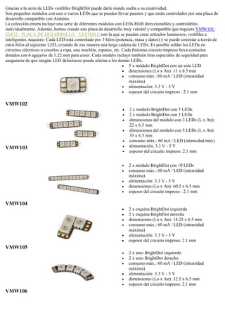 Gracias a la serie de LEDs vestibles BrightDot puede darle rienda suelta a su creatividad.
Son pequeños módulos con uno o varios LEDs que se pueden llevar puestos y que están controlados por una placa de
desarrollo compatible con Arduino.
La colección entera incluye una serie de diferentes módulos con LEDs RGB direccionables y controlables
individualmente. Además, hemos creado una placa de desarrollo muy versátil y compatible que requiere VMW101:
ESP32 - PLACA DE DESARROLLO - VESTIBLE con la que se pueden crear artículos luminosos, vestibles e
inteligentes. Requiere: Cada LED está controlado por 3 hilos (potencia, masa y datos) y se puede conectar a través de
estos hilos al siguiente LED, creando de esa manera una larga cadena de LEDs. Es posible soldar los LEDs en
circuitos eléctricos o coserlos a ropa, una mochila, zapatos, etc. Cada finísimo circuito impreso lleva contactos
dorados con 6 agujeros de 1.22 mm para coser. Cada modelo incluye también tiras especiales de seguridad para
asegurarse de que ningún LED defectuoso pueda afectar a los demás LEDs.
VMW102
 5 x módulo BrightDot con un solo LED
 dimensiones (Lo x An): 11 x 6.5 mm
 consumo máx.: 60 mA / LED (intensidad
máxima)
 alimentación: 3.3 V - 5 V
 espesor del circuito impreso : 2.1 mm
VMW103
 2 x módulo BrightDot con 5 LEDs.
 2 x módulo BrightDot con 3 LEDs
 dimensiones del módulo con 3 LEDs (L x An):
22 x 6.5 mm
 dimensiones del módulo con 5 LEDs (L x An):
33 x 6.5 mm
 consumo máx.: 60 mA / LED (intensidad máx)
 alimentación: 3.3 V - 5 V
 espesor del circuito impreso: 2.1 mm
VMW104
 2 x módulo BrightDot con 10 LEDs
 consumo máx.: 60 mA / LED (intensidad
máxima)
 alimentación: 3.3 V - 5 V
 dimensiones (Lo x An): 60.5 x 6.5 mm
 espesor del circuito impreso : 2.1 mm
VMW105
 2 x esquina BrightDot izquierda
 2 x esquina BrightDot derecha
 dimensiones (Lo x An): 14.25 x 6.5 mm
 consumo máx.: 60 mA / LED (intensidad
máxima)
 alimentación: 3.3 V - 5 V
 espesor del circuito impreso: 2.1 mm
VMW106
 2 x arco BrightDot izquierdo
 2 x arco BrightDot derecho
 consumo máx.: 60 mA / LED (intensidad
máxima)
 alimentación: 3.3 V - 5 V
 dimensiones (Lo x An): 32.5 x 6.5 mm
 espesor del circuito impreso: 2.1 mm
 