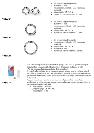 VMW107
 2 x círculo BrightDot pequeño
 diámetro: 32 mm
 consumo máx.: 60 mA / LED (intensidad
máxima)
 alimentación: 3.3 V - 5 V
 espesor del circuito impreso: 2.1 mm
VMW108
 1 x círculo BrightDot mediano
 diámetro: 47 mm
 consumo máx.: 60 mA / LED (intensidad
máxima)
 alimentación: 3.3 V - 5 V
 espesor del circuito impreso: 2.1 mm
VMW109
 1 x círculo BrightDot grande
 consumo máx.: 60 mA / LED (intensidad
máxima)
 alimentación: 3.3 V - 5 V
 diámetro: 69 mm
 espesor del circuito impreso : 2.1 mm
VMW110
Este kit es ideal para coser tus BrightDots porque lleva todo lo que necesitas para
empezar: hilo conductor, 20 diferentes tipos de agujas y un fijador de hilo.
¿Por qué optar por la costura en lugar de la soldadura?
Si coses los BrightDots, la tela mantendrá su movimiento y su flexibilidad natural.
Sin embargo, para ello no sólo necesitarás conocimientos avanzados de costura sino
que también deberías utilizar un fijador de hilo para evitar que los hilos sueltos creen
cortocircuitos.
Nuestros ingenieros y nuestra comunidad han seleccionado y comprobado
ampliamente el hilo conductor para asegurar una buena conexión y una experiencia
positiva mientras esté cosiendo.
 hilo conductor (3 hilos)
 juego de agujas (20 uds., 5-9)
 fijador de hilo (5 ml)
 
