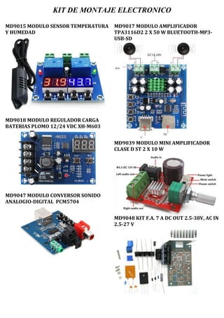 KIT DE MONTAJE ELECTRONICO
MD9015 MODULO SENSOR TEMPERATURA
Y HUMEDAD
MD9018 MODULO REGULADOR CARGA
BATERIAS PLOMO 12/24 VDC XH-M603
MD9047 MODULO CONVERSOR SONIDO
ANALOGIO-DIGITAL PCM5704
MD9017 MODULO AMPLIFICADOR
TPA3116D2 2 X 50 W BLUETOOTH-MP3-
USB-SD
MD9039 MODULO MINI AMPLIFICADOR
CLASE D ST 2 X 10 W
MD9048 KIT F.A. 7 A DC OUT 2.5-38V, AC IN
2.5-27 V
 