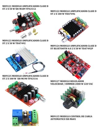MD9121 MODULO AMPLIFICADOR CLASE D
ST 2 X 50 W XH-M189 TPA3112
MD9123 MODULO AMPLIFICADOR CLASE D
ST 2 X 50 W TDA7492
MD9125 MODULO AMPLIFICADOR CLASE D
ST 2 X 100 W XH-M190 TPA3116
MD9122 MODULO AMPLIFICADOR CLASE D
ST 2 X 100 W TDA7496
MD9124 MODULO AMPLIFICADOR CLASE D
ST BLUETOOTH 4.0 2 X 50 W TDA7492P
MD9127 MODULO REGULADOR
VELOCIDAD / DIMMER 2000 W 220 VAC
MD9135 MODULO CONTROL DE CARGA
AUTOMATICO XH-M601
 