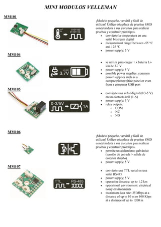 MINI MODULOS VELLEMAN
MM101
¡Modelo pequeño, versátil y fácil de
utilizar! Utilice esta placa de pruebas SMD
conectándola a sus circuitos para realizar
pruebas y construir prototipos.
 convierte la temperatura en una
señal bitstream digital
 measurement range: between -55 °C
and 125 °C
 power supply: 5 V
MM104
 se utiliza para cargar 1 x batería Li-
ion de 3.7 V
 power supply: 5 V
 possible power supplies: common
power supplies such as a
compactphotovoltiac panel or even
from a computer USB port
MM105
 convierte una señal digital (0/3-5 V)
en un contacto relé (1 A)
 power supply: 5 V
 relay outputs:
o COM
o NC
o NO
MM106
¡Modelo pequeño, versátil y fácil de
utilizar! Utilice esta placa de pruebas SMD
conectándola a sus circuitos para realizar
pruebas y construir prototipos.
 permite un aislamiento galvánico
(tensión de entrada > salida de
colector abierto)
 power supply: 5 V
MM107
 convierte una TTL serial en una
señal RS485
 power supply: 5 V
 operation distance: up to 1.2 km
 operational environment: electrical
noisy environments
 maximum data rate: 35 Mbps at a
distance of up to 10 m or 100 Kbps
at a distance of up to 1200 m
 