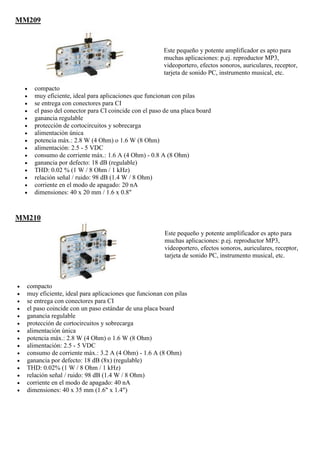 MM209
Este pequeño y potente amplificador es apto para
muchas aplicaciones: p.ej. reproductor MP3,
videoportero, efectos sonoros, auriculares, receptor,
tarjeta de sonido PC, instrumento musical, etc.
 compacto
 muy eficiente, ideal para aplicaciones que funcionan con pilas
 se entrega con conectores para CI
 el paso del conector para CI coincide con el paso de una placa board
 ganancia regulable
 protección de cortocircuitos y sobrecarga
 alimentación única
 potencia máx.: 2.8 W (4 Ohm) o 1.6 W (8 Ohm)
 alimentación: 2.5 - 5 VDC
 consumo de corriente máx.: 1.6 A (4 Ohm) - 0.8 A (8 Ohm)
 ganancia por defecto: 18 dB (regulable)
 THD: 0.02 % (1 W / 8 Ohm / 1 kHz)
 relación señal / ruido: 98 dB (1.4 W / 8 Ohm)
 corriente en el modo de apagado: 20 nA
 dimensiones: 40 x 20 mm / 1.6 x 0.8"
MM210
Este pequeño y potente amplificador es apto para
muchas aplicaciones: p.ej. reproductor MP3,
videoportero, efectos sonoros, auriculares, receptor,
tarjeta de sonido PC, instrumento musical, etc.
 compacto
 muy eficiente, ideal para aplicaciones que funcionan con pilas
 se entrega con conectores para CI
 el paso coincide con un paso estándar de una placa board
 ganancia regulable
 protección de cortocircuitos y sobrecarga
 alimentación única
 potencia máx.: 2.8 W (4 Ohm) o 1.6 W (8 Ohm)
 alimentación: 2.5 - 5 VDC
 consumo de corriente máx.: 3.2 A (4 Ohm) - 1.6 A (8 Ohm)
 ganancia por defecto: 18 dB (8x) (regulable)
 THD: 0.02% (1 W / 8 Ohm / 1 kHz)
 relación señal / ruido: 98 dB (1.4 W / 8 Ohm)
 corriente en el modo de apagado: 40 nA
 dimensiones: 40 x 35 mm (1.6" x 1.4")
 