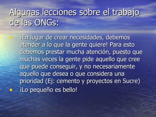Algunas lecciones sobre el trabajo de las ONGs: ¡En lugar de crear necesidades, debemos atender a lo que la gente quiere! Para esto debemos prestar mucha atención, puesto que muchas veces la gente pide aquello que cree que puede conseguir, y no necesariamente aquello que desea o que considera una prioridad (Ej: cemento y proyectos en Sucre) ¡Lo pequeño es bello! 