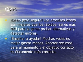 Cont. ¡Lento pero seguro! Los procesos lentos son mejores que los rápidos: así es más fácil para la gente probar alternativas y detectar errores.  ¡Enseñar a ayudar!  Muchas veces es mejor gastar menos.  Ahorrar recursos para el momento y el objetivo correcto es éticamente más correcto. 