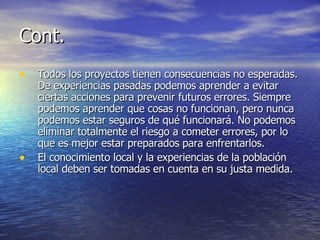 Cont. Todos los proyectos tienen consecuencias no esperadas. De experiencias pasadas podemos aprender a evitar ciertas acciones para prevenir futuros errores. Siempre podemos aprender que cosas no funcionan, pero nunca podemos estar seguros de qué funcionará. No podemos eliminar totalmente el riesgo a cometer errores, por lo que es mejor estar preparados para enfrentarlos.  El conocimiento local y la experiencias de la población local deben ser tomadas en cuenta en su justa medida. 