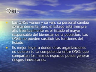 Cont. Las ONGs vienen y se van, su personal cambia constantemente, pero el Estado está siempre ahí. Eventualmente es el Estado el mayor responsable del bienestar de la población. Las ONGs no pueden sustituir las funciones del Estado Es mejor llegar a donde otras organizaciones no quieren ir. La competencia entre ONGs que comparten los mismos espacios puede generar riesgos innecesarios. 