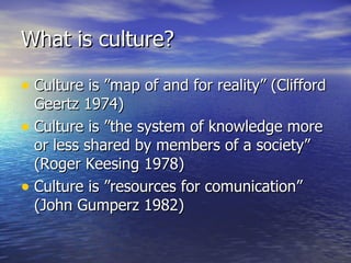 What is culture? Culture is ”map of and for reality” (Clifford Geertz 1974) Culture is ”the system of knowledge more or less shared by members of a society” (Roger Keesing 1978) Culture is ”resources for comunication” (John Gumperz 1982) 