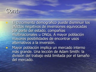 Cont. El crecimiento demográfico puede disminuir los efectos negativos de inversiones equivocadas por parte del estado, compañías multinacionales u ONGs. A mayor población mayores posibilidades de encontrar usos alternativos a la inversión. Mayor población implica un mercado interno más grande. Una lección de Adam Smith: la división del trabajo está limitada por el tamaño del mercado. 