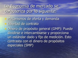 La Economia de mercado se caracteriza por lo siguente: Mecanismos de oferta y demanda Libertad de contrato Dinero de propósito general (GMP): Puede dividirse e intercambiarse y proporciona un estándar dado y fijo de medición. Esto contrasta con el dinero de propósitos especiales (SMP) 