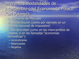 Diferentes modalidades de intercambio (del Economista Polaco Karl Polanyi): A. Economía de Mercado B. Redistribución (como por ejemplo en un sistema nacional de impuestos) C. Reciprocidad (como en los intercambios de regalos, o en las llamadas ”economías domesticas”): Generalizadas Balanceadas Negativa 