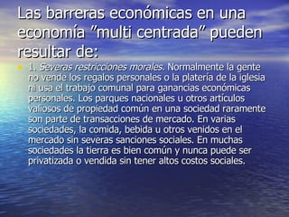 Las barreras económicas en una economía ”multi centrada” pueden resultar de: 1.  Severas restricciones morales.  Normalmente la gente no vende los regalos personales o la platería de la iglesia ni usa el trabajo comunal para ganancias económicas personales. Los parques nacionales u otros artículos valiosos de propiedad común en una sociedad raramente son parte de transacciones de mercado. En varias sociedades, la comida, bebida u otros venidos en el mercado sin severas sanciones sociales. En muchas sociedades la tierra es bien común y nunca puede ser privatizada o vendida sin tener altos costos sociales. 