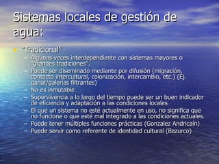 Sistemas locales de gestión de agua: ” Tradicional” Algunas veces interdependiente con sistemas mayores o “grandes tradiciones”. Puede ser diseminado mediante por difusión (migración, contacto intercultural, colonización, intercambio, etc.) (Ej. qanat/galerías filtrantes)  No es inmutable Supervivencia a lo largo del tiempo puede ser un buen indicador de eficiencia y adaptación a las condiciones locales  El que un sistema no esté actualmente en uso, no significa que no funcione o que esté mal integrado a las condiciones actuales.  Puede tener múltiples funciones prácticas (Gonzalez Andricaín)  Puede servir como referente de identidad cultural (Bazurco) 