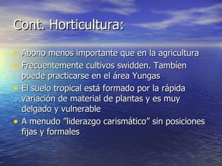 Cont. Horticultura: Abono menos importante que en la agricultura Frecuentemente cultivos swidden. Tambíen puede practicarse en el área Yungas El suelo tropical está formado por la rápida variación de material de plantas y es muy delgado y vulnerable A menudo ”liderazgo carismático” sin posiciones fijas y formales 