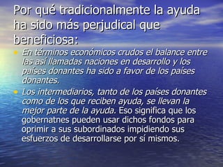 Por qué tradicionalmente la ayuda ha sido más perjudical que beneficiosa: En términos económicos crudos el balance entre las así llamadas naciones en desarrollo y los países donantes ha sido a favor de los países donantes. Los intermediarios, tanto de los países donantes como de los que reciben ayuda, se llevan la mejor parte de la ayuda.  Eso significa que los gobernatnes pueden usar dichos fondos para oprimir a sus subordinados impidiendo sus esfuerzos de desarrollarse por sí mismos. 
