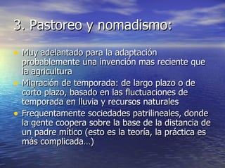 3. Pastoreo y nomadismo: Muy adelantado para la adaptación probablemente una invención mas reciente que la agricultura Migración de temporada: de largo plazo o de corto plazo, basado en las fluctuaciones de temporada en lluvia y recursos naturales Frequentamente sociedades patrilineales, donde la gente coopera sobre la base de la distancia de un padre mítico (esto es la teoría, la práctica es más complicada…) 
