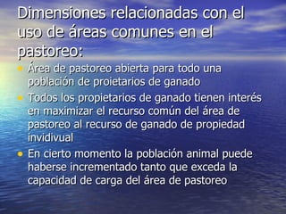 Dimensiones relacionadas con el uso de áreas comunes en el pastoreo: Área de pastoreo abierta para todo una población de proietarios de ganado Todos los propietarios de ganado tienen interés en maximizar el recurso común del área de pastoreo al recurso de ganado de propiedad invidivual En cierto momento la población animal puede haberse incrementado tanto que exceda la capacidad de carga del área de pastoreo 