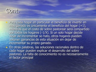 Cont. Para cada hogar en particular el beneficio de invertir en mas ganado es únicamente el beneficio del hogar (+1), mientras que el costo de sobre pastorear será compartido por todos los hogares (-1/X). Si un solo hogar decide dejar de incrementar so hato, otros hogares pueden obtener ganancias de esta situación sin dejar de incrementar su propio ganado.  En otras palabras, las soluciones racionales dentro de cada hogar pueden explicar el desarrollo del sobre pastoreo. La falta de conocimiento no es necesariamente el factor principal 