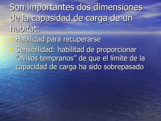 Son importantes dos dimensiones de la capasidad de carga de un habitat: Habilidad para recuperarse Sensibilidad: habilitad de proporcionar ”avisos tempranos” de que el límite de la capacidad de carga ha sido sobrepasado 