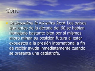 Cont. Se desanima la iniciativa local.  Los países que antes de la década del 60 se habían manejado bastante bien por sí mismos ahora minan su posición futura al estar expuestos a la presión international a fin de recibir ayuda inmediatamente cuando se presenta una catástrofe. 