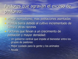 Factores que agravan el exceso de pastoreo: Menor nomadismo, mas poblaciones asentadas Mentos tierra debido al cultivo incrementado de tierra y otras razones Factores que llevan a un crecimiento de población y mayor densidad: Un gobierno central que impide el bienestar entre los grupos de pastoreo Mejor cuidado para la gente y los animales Ayuda 