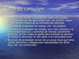 Tipos de comunes: Recursos que no son propiedad de nadie con iguales oportunidades de uso para todos  (lat. res nullius):  según lo que Hardin implica de su concepto de comunes Recursos de propiedad del estado  (lat. res publica) Recursos de propiedad del estado, pero éste concede a la comunidad local uso y derechos de manejo claramente definidos, en los cuales la gente tiene también el derecho de excluir a otros que no son parte e la comunidad local Recursos de propiedad común de un grupo local que tiene ciertos derechos y obligaciones relacionadas con dicha área  (lat. res communes) 