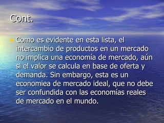 Cont. Como es evidente en esta lista, el intercambio de productos en un mercado no implica una economía de mercado, aún si el valor se calcula en base de oferta y demanda. Sin embargo, esta es un economiea de mercado ideal, que no debe ser confundida con las economías reales de mercado en el mundo. 