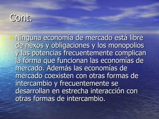 Cont. Ninguna economía de mercado está libre de nexos y obligaciones y los monopolios y las potencias frecuentemente complican la forma que funcionan las economías de mercado. Además las economías de mercado coexisten con otras formas de intercambio y frecuentemente se desarrollan en estrecha interacción con otras formas de intercambio. 