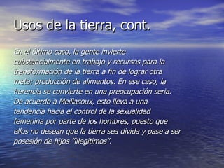 Usos de la tierra, cont. En el último caso, la gente invierte substancialmente en trabajo y recursos para la transformación de la tierra a fin de lograr otra meta: producción de alimentos. En ese caso, la herencia se convierte en una preocupación seria. De acuerdo a Meillasoux, esto lleva a una tendencia hacia el control de la sexualidad femenina por parte de los hombres, puesto que ellos no desean que la tierra sea divida y pase a ser posesión de hijos ”illegítimos”. 