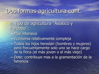 Dos formas agricultura cont. 2. Tipo de agricultura ”Asiático y Europeo”: Muy intensivo Economía relativamente compleja Todos los hijos heredan (hombres y mujeres) pero frecuentamente solo uno se hace cargo de la finca (el más joven o el más viejo) Dote: contribuye mas a la gramentación de la herencia 