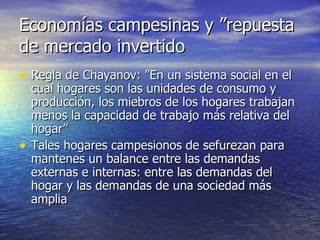 Economías campesinas y ”repuesta de mercado invertido Regla de Chayanov: ”En un sistema social en el cual hogares son las unidades de consumo y producción, los miebros de los hogares trabajan menos la capacidad de trabajo más relativa del hogar” Tales hogares campesionos de sefurezan para mantenes un balance entre las demandas externas e internas: entre las demandas del hogar y las demandas de una sociedad más amplia 