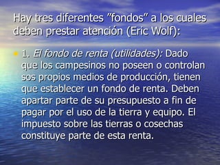 Hay tres diferentes ”fondos” a los cuales deben prestar atención (Eric Wolf): 1.  El fondo de renta (utilidades):  Dado que los campesinos no poseen o controlan sos propios medios de producción, tienen que establecer un fondo de renta. Deben apartar parte de su presupuesto a fin de pagar por el uso de la tierra y equipo. El impuesto sobre las tierras o cosechas constituye parte de esta renta. 