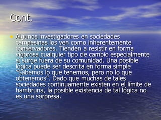 Cont. Algunos investigadores en sociedades campesinas los ven como inherentemente conservadores. Tienden a resistir en forma vigorosa cualquier tipo de cambio especialmente si surge fuera de su comunidad. Una posible lógica puede ser descrita en forma simple ”Sabemos lo que tenemos, pero no lo que obtenemos”. Dado que muchas de tales sociedades continuamente existen en el límite de hambruna, la posible existencia de tal lógica no es una sorpresa. 