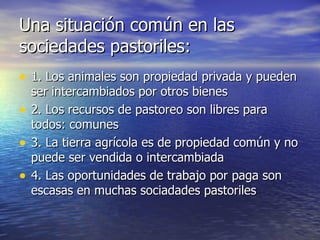 Una situación común en las sociedades pastoriles: 1. Los animales son propiedad privada y pueden ser intercambiados por otros bienes 2. Los recursos de pastoreo son libres para todos: comunes 3. La tierra agrícola es de propiedad común y no puede ser vendida o intercambiada 4. Las oportunidades de trabajo por paga son escasas en muchas sociadades pastoriles 