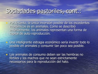 Sociadades pastoriles, cont.: Por lo tanto, la única inversión posible de los excedentes económicos es en animales. Como se describió anteriormente, los animales representan una forma de capital de auto reproducción. Una inteligrente estragia económico sería invertir todo lo posible en animales y consumir tan poco sea posible. Los animales de consumo deben ser las hembras no fértiles y los machos que no sean estrictamente necessarios para la reproducción del hato. 