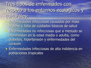Tres tipos de enfermades con respeto a los entornos ecológicos y culturales: Enfermedades infecciosas causadas por mala higiene y falta de cuidados básicos de salud Enfermedades no infecciosas que a menudo se manifiestan en la edad media o adulta, como diabetes, hipertensión y enfermedades del corazón Enfermedades infecciosas de alta indidencia en poblaciones tropicales 