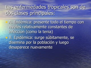 Las enfermedades tropicales son de dos clases principales: A. Endémica: presente todo el tiempo con niveles relativamente constantes de infeccion (como la tenia) B. Epidémica: surge súbitamente, se disemina por la población y luego desaparece nuevamente 