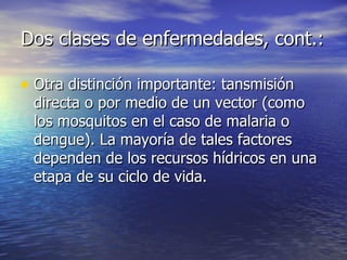 Dos clases de enfermedades, cont.: Otra distinción importante: tansmisión directa o por medio de un vector (como los mosquitos en el caso de malaria o dengue). La mayoría de tales factores dependen de los recursos hídricos en una etapa de su ciclo de vida. 