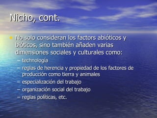 Nicho, cont. No solo consideran los factors abióticos y bióticos, sino también añaden varias dimensiones sociales y culturales como: technología reglas de herencia y propiedad de los factores de producción como tierra y animales especialización del trabajo organización social del trabajo reglas políticas, etc. 