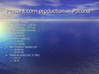 Peasant corn production in Pocona Output pr. hectar: ” Traditional”: 1.105 kg ” Improved”: 1.975 kg Gross monetary income: 66.300 Bs 308.100 Bs Monetary costs (C): 27.500 Bs 247.169 Bs Net monetary surplus (A): 38.860 Bs 69.931 Bs Financial yields (A/C X 100): 141 % 28 % 