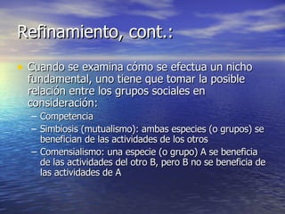 Refinamiento, cont.: Cuando se examina cómo se efectua un nicho fundamental, uno tiene que tomar la posible relación entre los grupos sociales en consideración: Competencia Simbiosis (mutualismo): ambas especies (o grupos) se benefician de las actividades de los otros Comensialismo: una especie (o grupo) A se beneficia de las actividades del otro B, pero B no se beneficia de las actividades de A 