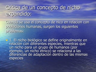 Crítica de un concepto de nicho expandido: Cuando se usa el concepto de nico en relacion con poblaciones humanas, surgen los siguientes problemas: 1. El nicho biológico se define originalmente en relación con diferentes especies, mientras que un nicho para un grupo de humanos (por ejemplo, un nicho étnico) se relaciona a las diferencias de adaptación dentro de las mismas especies 