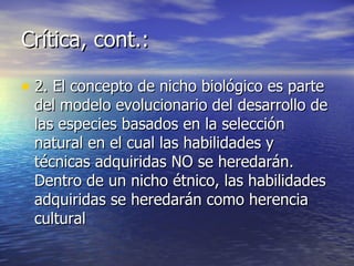 Crítica, cont.: 2. El concepto de nicho biológico es parte del modelo evolucionario del desarrollo de las especies basados en la selección natural en el cual las habilidades y técnicas adquiridas NO se heredarán. Dentro de un nicho étnico, las habilidades adquiridas se heredarán como herencia cultural 