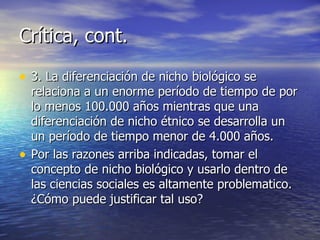 Crítica, cont. 3. La diferenciación de nicho biológico se relaciona a un enorme período de tiempo de por lo menos 100.000 años mientras que una diferenciación de nicho étnico se desarrolla un un período de tiempo menor de 4.000 años. Por las razones arriba indicadas, tomar el concepto de nicho biológico y usarlo dentro de las ciencias sociales es altamente problematico.  ¿ Cómo puede justificar tal uso? 