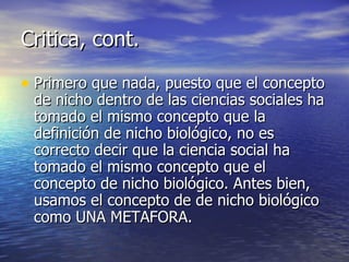 Critica, cont. Primero que nada, puesto que el concepto de nicho dentro de las ciencias sociales ha tomado el mismo concepto que la definición de nicho biológico, no es correcto decir que la ciencia social ha tomado el mismo concepto que el concepto de nicho biológico. Antes bien, usamos el concepto de de nicho biológico como UNA METAFORA. 