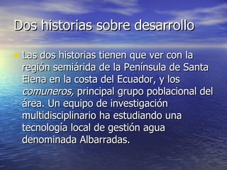 Dos historias sobre desarrollo Las dos historias tienen que ver con la región semiárida de la Península de Santa Elena en la costa del Ecuador, y los  comuneros,  principal grupo poblacional del área. Un equipo de investigación multidisciplinario ha estudiando una tecnología local de gestión agua denominada Albarradas. 