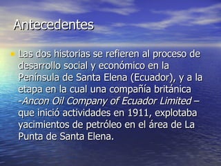 Antecedentes Las dos historias se refieren al proceso de desarrollo social y económico en la Península de Santa Elena (Ecuador), y a la etapa en la cual una compañía británica - Ancon Oil Company of Ecuador Limited  – que inició actividades en 1911, explotaba yacimientos de petróleo en el área de La Punta de Santa Elena. 