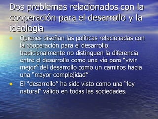 Dos problemas relacionados con la cooperación para el desarrollo y la ideología Quienes diseñan las políticas relacionadas con la cooperación para el desarrollo tradicionalmente no distinguen la diferencia entre el desarrollo como una vía para “vivir mejor” del desarrollo como un caminos hacia una “mayor complejidad” El “desarrollo” ha sido visto como una “ley natural” válido en todas las sociedades.  